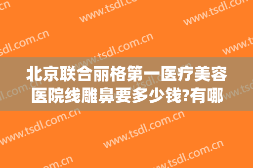 北京联合丽格第一医疗美容医院线雕鼻要多少钱?有哪些优势?(北京联合丽格第一医疗美容医院怎么样?)