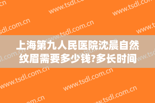 上海第九人民医院沈晨自然纹眉需要多少钱?多长时间恢复?(上海第九人民医院纹眉怎么样)