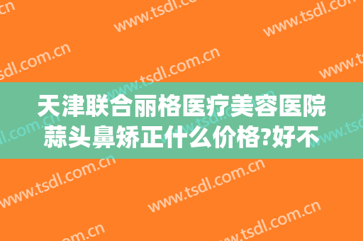 天津联合丽格医疗美容医院蒜头鼻矫正什么价格?好不好?(联合丽格做鼻子怎么样)