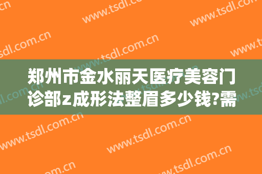 郑州市金水丽天医疗美容门诊部z成形法整眉多少钱?需要多久恢复?(郑州市丽享天元整形医院)