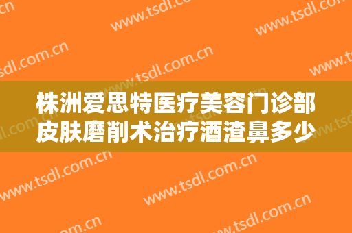 株洲爱思特医疗美容门诊部皮肤磨削术治疗酒渣鼻多少钱?怎么样?