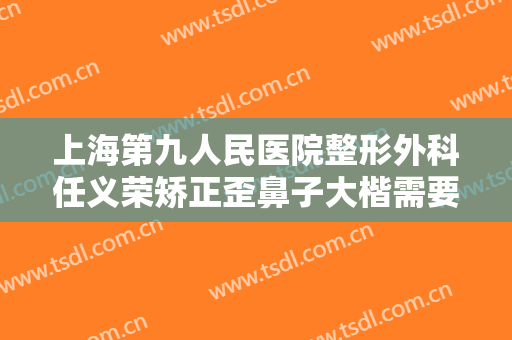 上海第九人民医院整形外科任义荣矫正歪鼻子大楷需要多少钱?需要多久恢复?
