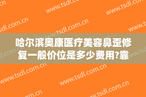 哈尔滨奥康医疗美容鼻歪修复一般价位是多少费用?靠谱吗?(哈尔滨奥康医疗美容怎么样)