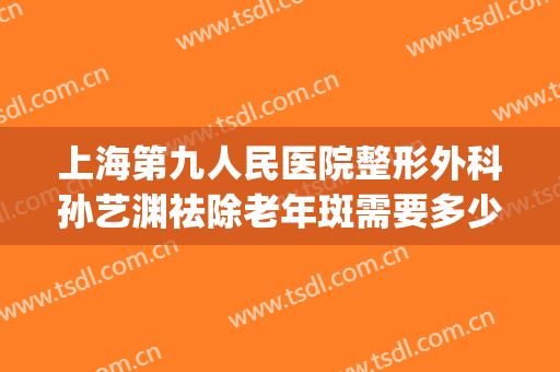 上海第九人民医院整形外科孙艺渊祛除老年斑需要多少钱?贵不贵?(上海第九整形美容医院祛斑)