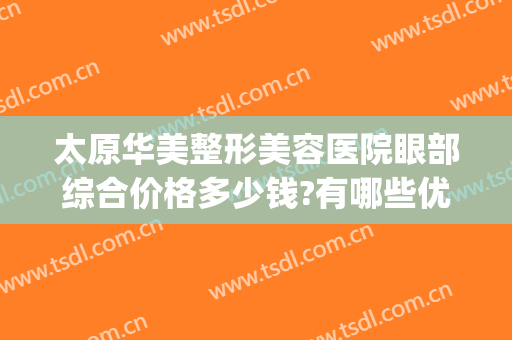 太原华美整形美容医院眼部综合价格多少钱?有哪些优势?(太原华美整形美容医院价格表)