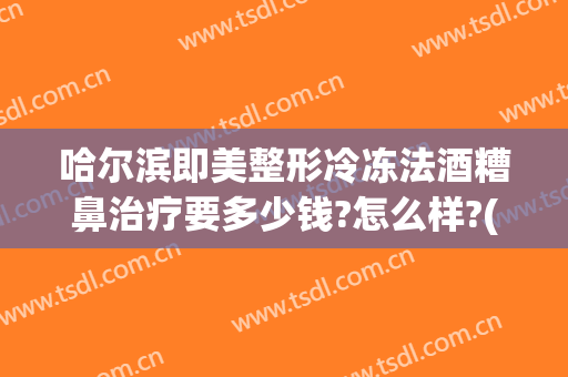 哈尔滨即美整形冷冻法酒糟鼻治疗要多少钱?怎么样?(冷冻治疗酒糟鼻效果好嘛)