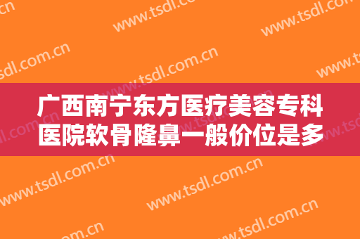 广西南宁东方医疗美容专科医院软骨隆鼻一般价位是多少钱?有哪些优势?