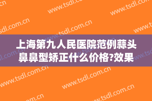 上海第九人民医院范例蒜头鼻鼻型矫正什么价格?效果怎么样?(上海九院鼻部整形价格)