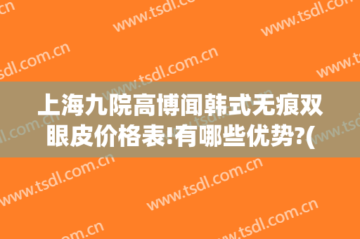 上海九院高博闻韩式无痕双眼皮价格表!有哪些优势?(上海九院 双眼皮价格)