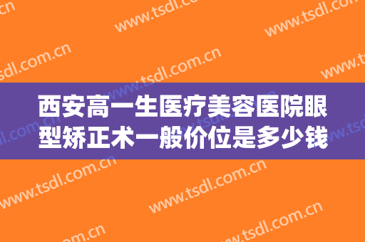 西安高一生医疗美容医院眼型矫正术一般价位是多少钱?效果怎么样?(西安视力矫正手术大概多少钱)