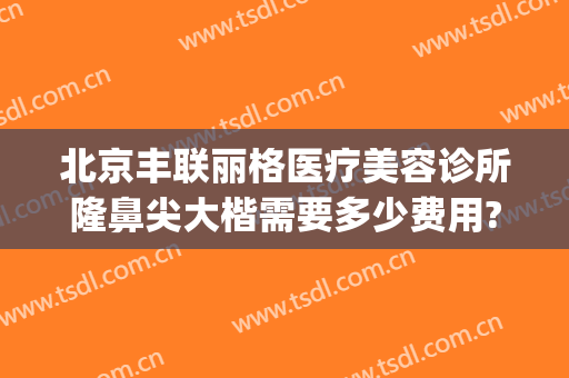 北京丰联丽格医疗美容诊所隆鼻尖大楷需要多少费用?好不好?(北京丰联丽格医疗美容诊所怎么样)