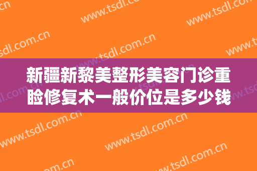 新疆新黎美整形美容门诊重睑修复术一般价位是多少钱?怎么样?(新疆黎美整形医院怎么样)