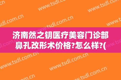 济南然之钥医疗美容门诊部鼻孔改形术价格?怎么样?(济南然之钥医疗美容电话多少)