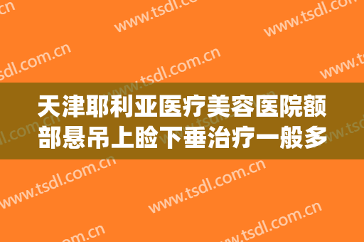 天津耶利亚医疗美容医院额部悬吊上睑下垂治疗一般多少钱?靠谱吗?(上眼睑下垂治疗费用)