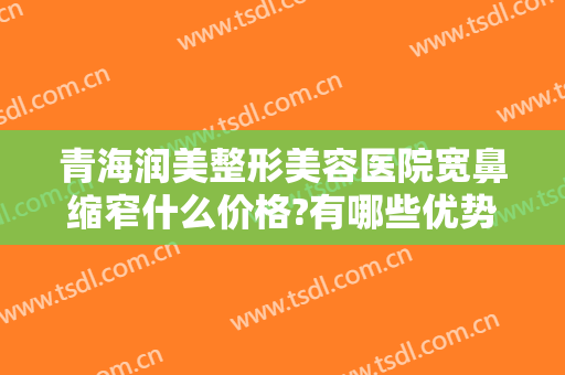 青海润美整形美容医院宽鼻缩窄什么价格?有哪些优势?