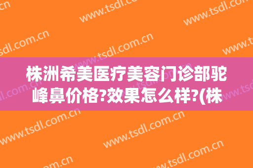 株洲希美医疗美容门诊部驼峰鼻价格?效果怎么样?(株洲希美医疗美容医生)