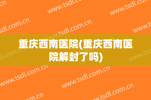 重庆西南医院(重庆西南医院解封了吗)