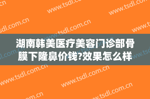 湖南韩美医疗美容门诊部骨膜下隆鼻价钱?效果怎么样?(韩式玻尿酸隆鼻医院)