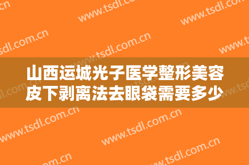山西运城光子医学整形美容皮下剥离法去眼袋需要多少费用?有哪些优势?