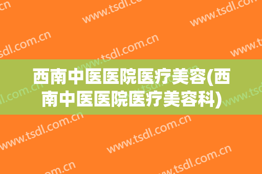 西南中医医院医疗美容(西南中医医院医疗美容科)
