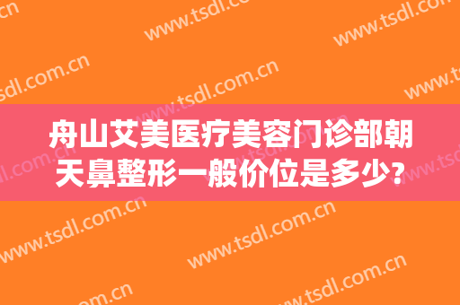 舟山艾美医疗美容门诊部朝天鼻整形一般价位是多少?效果怎么样?(舟山艾美医疗整形医院地址)