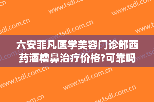 六安菲凡医学美容门诊部西药酒糟鼻治疗价格?可靠吗?(六安菲凡医疗美容怎么样)