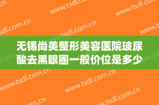 无锡尚美整形美容医院玻尿酸去黑眼圈一般价位是多少钱?好不好?(无锡面部整形价格)