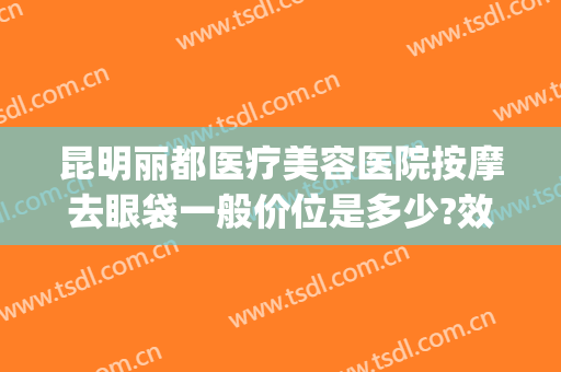 昆明丽都医疗美容医院按摩去眼袋一般价位是多少?效果怎么样?(昆明去眼袋大概要多少钱)