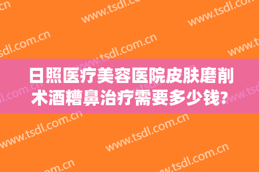 日照医疗美容医院皮肤磨削术酒糟鼻治疗需要多少钱?效果怎么样?(酒糟鼻磨皮手术多少钱一次)