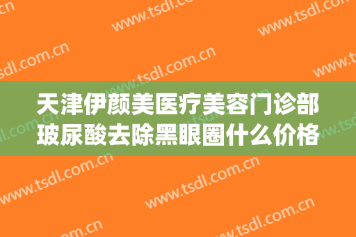 天津伊颜美医疗美容门诊部玻尿酸去除黑眼圈什么价格?好不好?(天津伊美尔整形价格)
