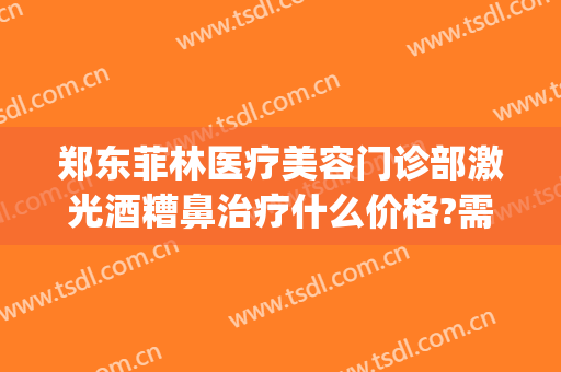 郑东菲林医疗美容门诊部激光酒糟鼻治疗什么价格?需要多久恢复?(郑州菲林整形地址)