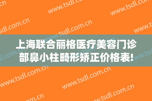 上海联合丽格医疗美容门诊部鼻小柱畸形矫正价格表!贵不贵?(上海联合丽格整形医院)