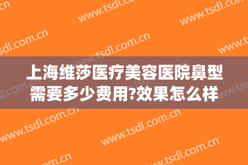 上海维莎医疗美容医院鼻型需要多少费用?效果怎么样?(上海维莎整形)