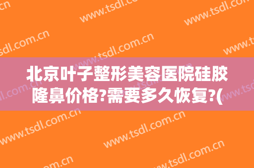 北京叶子整形美容医院硅胶隆鼻价格?需要多久恢复?(鼻部整容修复价格)