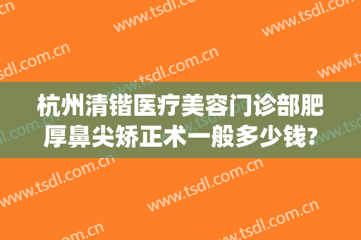 杭州清锴医疗美容门诊部肥厚鼻尖矫正术一般多少钱?多长时间恢复?(杭州清锴整形怎么样)