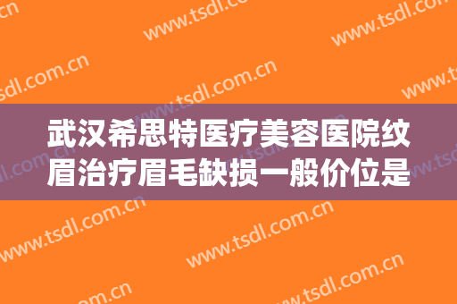 武汉希思特医疗美容医院纹眉治疗眉毛缺损一般价位是多少?可靠吗?(武汉希思特医疗美容整形医院)