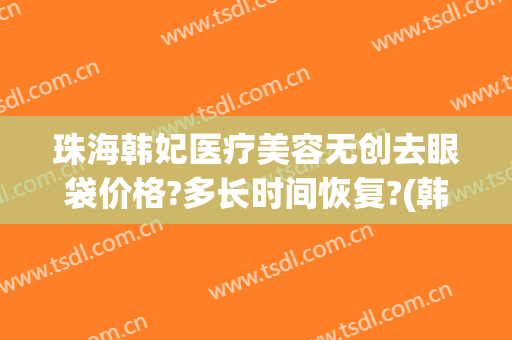 珠海韩妃医疗美容无创去眼袋价格?多长时间恢复?(韩式无痕祛眼袋术)