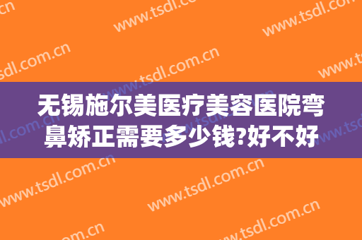 无锡施尔美医疗美容医院弯鼻矫正需要多少钱?好不好?(无锡施尔美整形价格)