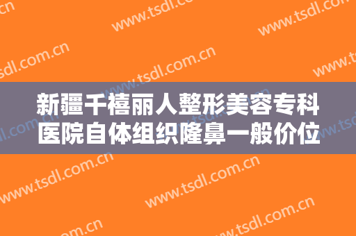 新疆千禧丽人整形美容专科医院自体组织隆鼻一般价位是多少费用?贵不贵?