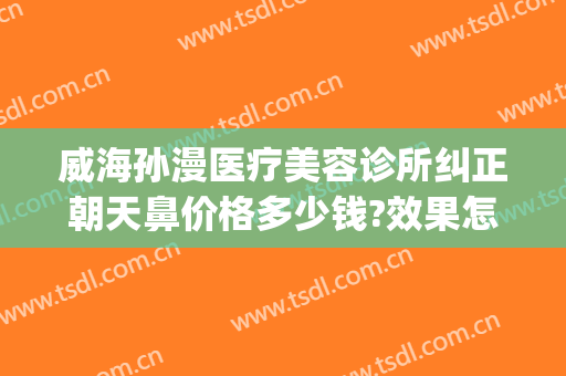 威海孙漫医疗美容诊所纠正朝天鼻价格多少钱?效果怎么样?(威海孙漫整形医院怎么样)