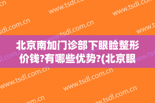 北京南加门诊部下眼睑整形价钱?有哪些优势?(北京眼部整形哪家强)
