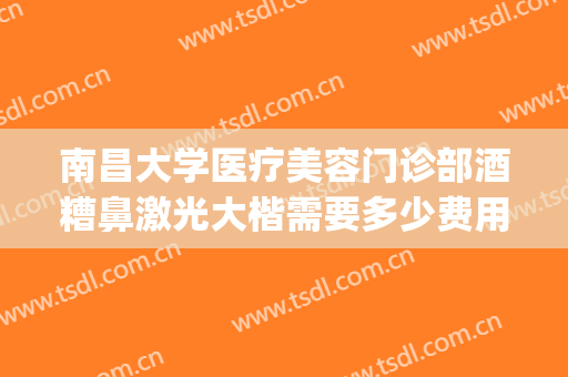 南昌大学医疗美容门诊部酒糟鼻激光大楷需要多少费用?怎么样?(激光打酒糟鼻多少钱)