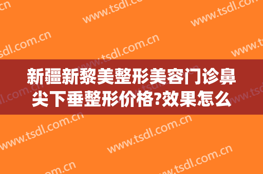 新疆新黎美整形美容门诊鼻尖下垂整形价格?效果怎么样?(乌鲁木齐黎美整形医院)