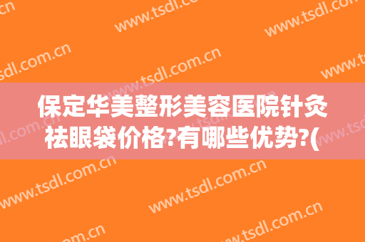 保定华美整形美容医院针灸祛眼袋价格?有哪些优势?(保定美容去眼袋多少钱)