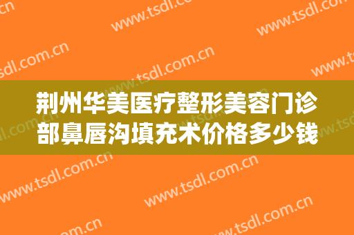 荆州华美医疗整形美容门诊部鼻唇沟填充术价格多少钱?怎么样?(荆州华美整形地址)