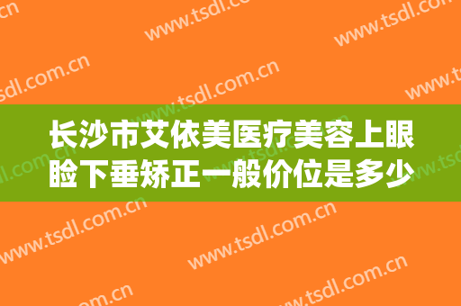 长沙市艾依美医疗美容上眼睑下垂矫正一般价位是多少费用?好不好?(长沙伊美美容整形医院)