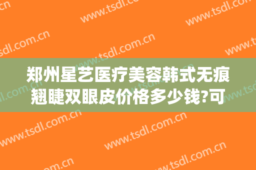 郑州星艺医疗美容韩式无痕翘睫双眼皮价格多少钱?可靠吗?(郑州星美医疗美容医院)