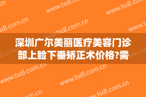 深圳广尔美丽医疗美容门诊部上睑下垂矫正术价格?需要多久恢复?(深圳广尔美丽医疗美容医院地址)