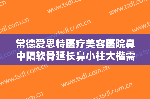 常德爱思特医疗美容医院鼻中隔软骨延长鼻小柱大楷需要多少费用?好不好?