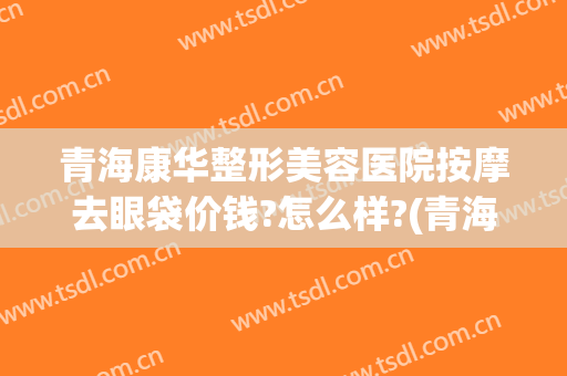青海康华整形美容医院按摩去眼袋价钱?怎么样?(青海康华整形美容医院按摩去眼袋价钱?怎么样呢)